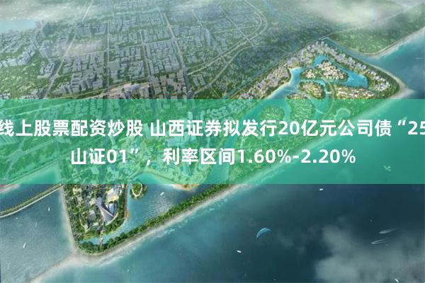 线上股票配资炒股 山西证券拟发行20亿元公司债“25山证01”，利率区间1.60%-2.20%