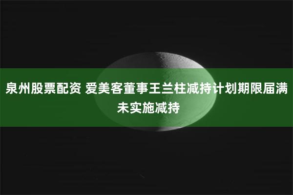 泉州股票配资 爱美客董事王兰柱减持计划期限届满 未实施减持