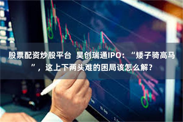 股票配资炒股平台  昊创瑞通IPO：“矮子骑高马”，这上下两头难的困局该怎么解？
