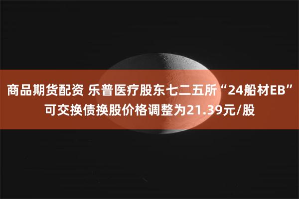 商品期货配资 乐普医疗股东七二五所“24船材EB”可交换债换股价格调整为21.39元/股