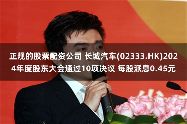 正规的股票配资公司 长城汽车(02333.HK)2024年度股东大会通过10项决议 每股派息0.45元