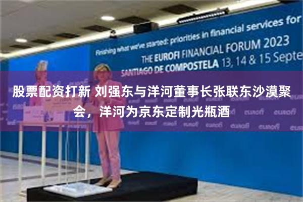 股票配资打新 刘强东与洋河董事长张联东沙漠聚会，洋河为京东定制光瓶酒