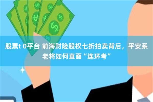 股票t 0平台 前海财险股权七折拍卖背后，平安系老将如何直面“连环考”