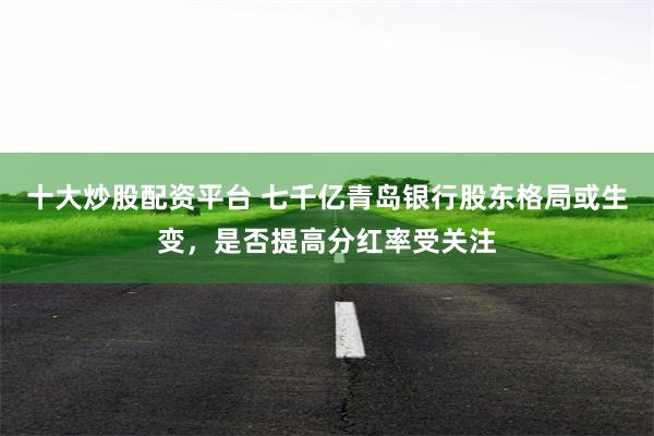 十大炒股配资平台 七千亿青岛银行股东格局或生变，是否提高分红率受关注