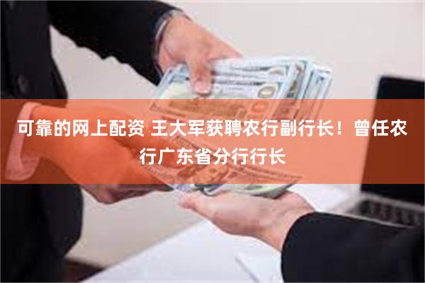 可靠的网上配资 王大军获聘农行副行长！曾任农行广东省分行行长