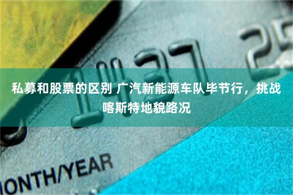 私募和股票的区别 广汽新能源车队毕节行，挑战喀斯特地貌路况