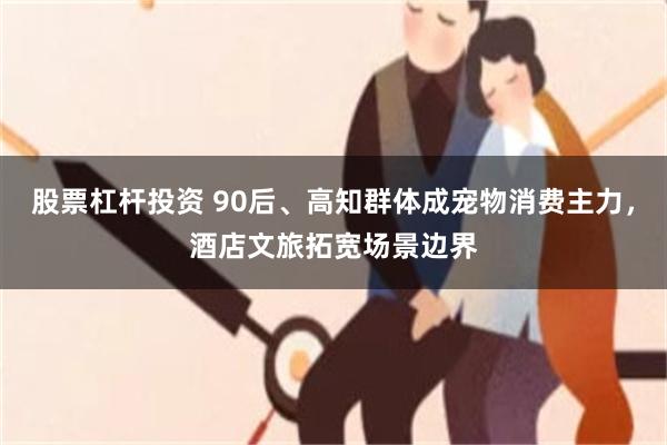 股票杠杆投资 90后、高知群体成宠物消费主力，酒店文旅拓宽场景边界