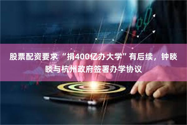 股票配资要求 “捐400亿办大学”有后续,钟睒睒与杭州政府签署办学协议