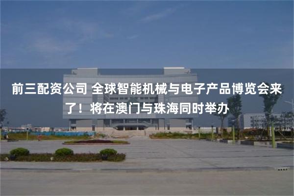 前三配资公司 全球智能机械与电子产品博览会来了！将在澳门与珠海同时举办