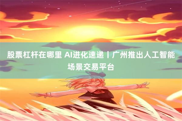 股票杠杆在哪里 AI进化速递丨广州推出人工智能场景交易平台