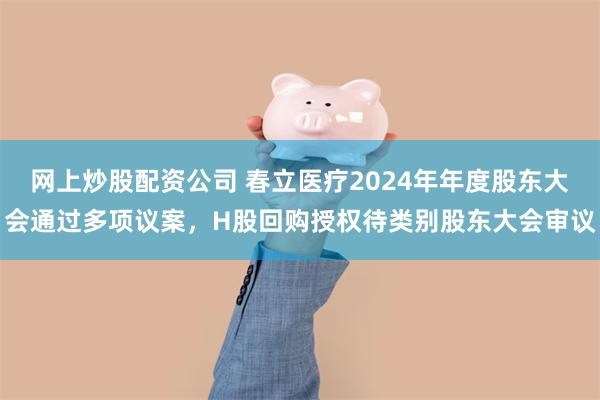 网上炒股配资公司 春立医疗2024年年度股东大会通过多项议案，H股回购授权待类别股东大会审议