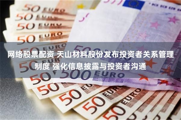 网络股票配资 天山材料股份发布投资者关系管理制度 强化信息披露与投资者沟通