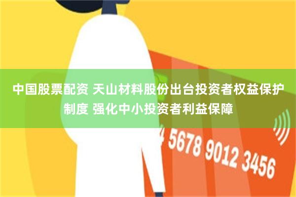 中国股票配资 天山材料股份出台投资者权益保护制度 强化中小投资者利益保障