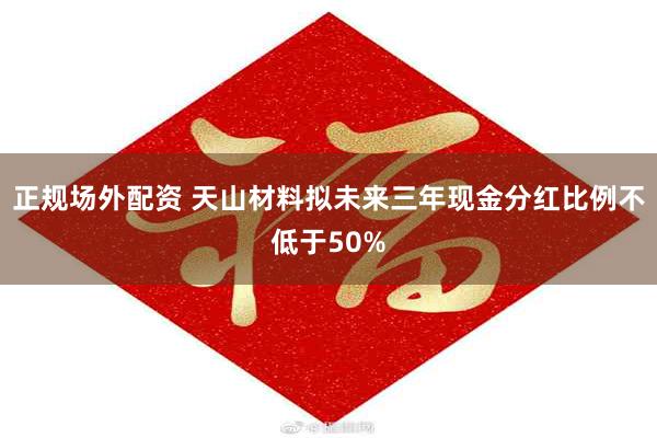 正规场外配资 天山材料拟未来三年现金分红比例不低于50%