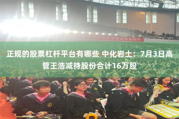 正规的股票杠杆平台有哪些 中化岩土：7月3日高管王浩减持股份合计16万股
