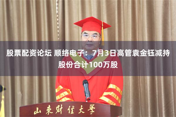 股票配资论坛 顺络电子：7月3日高管袁金钰减持股份合计100万股