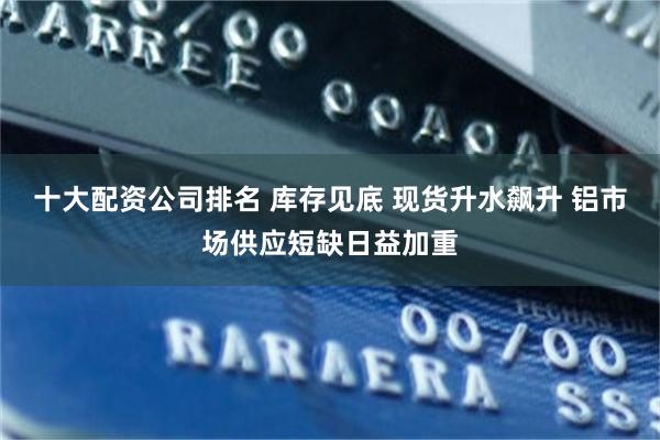 十大配资公司排名 库存见底 现货升水飙升 铝市场供应短缺日益加重