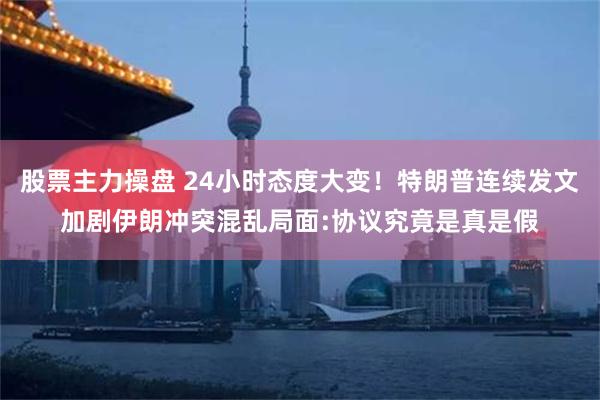 股票主力操盘 24小时态度大变！特朗普连续发文加剧伊朗冲突混乱局面:协议究竟是真是假