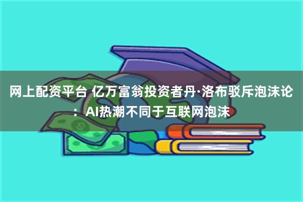 网上配资平台 亿万富翁投资者丹·洛布驳斥泡沫论：AI热潮不同于互联网泡沫