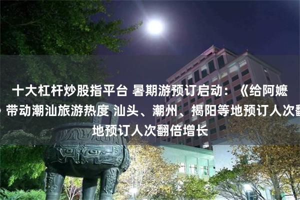 十大杠杆炒股指平台 暑期游预订启动：《给阿嬷的情书》带动潮汕旅游热度 汕头、潮州、揭阳等地预订人次翻倍增长