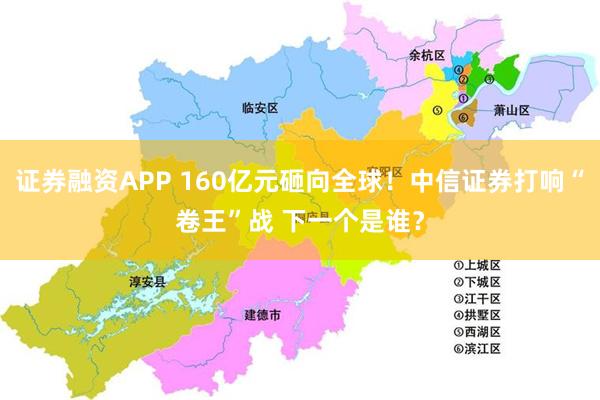 证券融资APP 160亿元砸向全球！中信证券打响“卷王”战 下一个是谁？