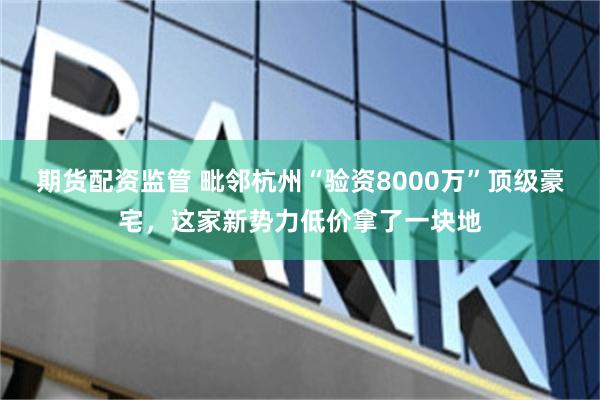 期货配资监管 毗邻杭州“验资8000万”顶级豪宅，这家新势力低价拿了一块地