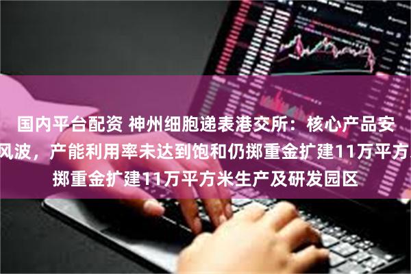 国内平台配资 神州细胞递表港交所：核心产品安佳因曾陷“骗保”风波，产能利用率未达到饱和仍掷重金扩建11万平方米生产及研发园区