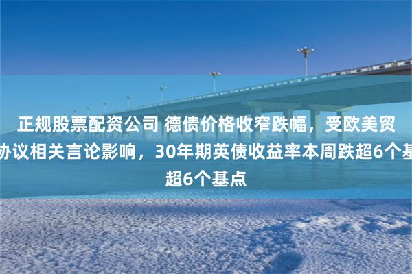 正规股票配资公司 德债价格收窄跌幅，受欧美贸易协议相关言论影响，30年期英债收益率本周跌超6个基点