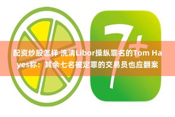 配资炒股怎样 洗清Libor操纵罪名的Tom Hayes称：其余七名被定罪的交易员也应翻案
