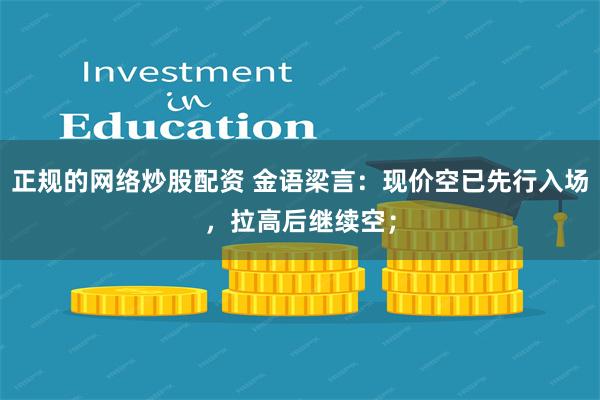 正规的网络炒股配资 金语梁言：现价空已先行入场，拉高后继续空；