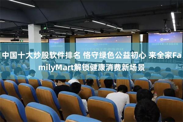 中国十大炒股软件排名 恪守绿色公益初心 来全家FamilyMart解锁健康消费新场景