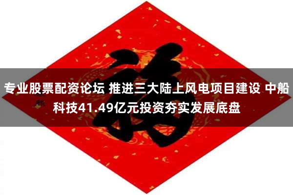 专业股票配资论坛 推进三大陆上风电项目建设 中船科技41.49亿元投资夯实发展底盘