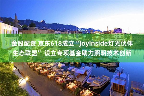 金股配资 京东618成立“JoyInside灯光伙伴生态联盟” 设立专项基金助力照明技术创新