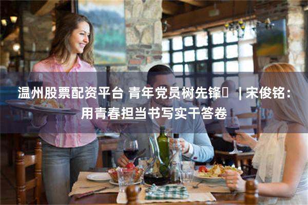 温州股票配资平台 青年党员树先锋⑬ | 宋俊铭：用青春担当书写实干答卷