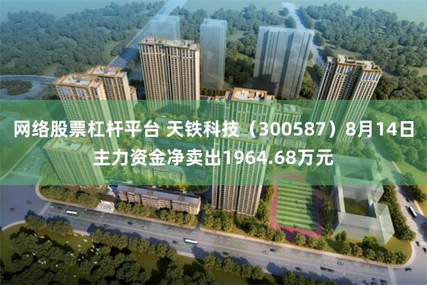 网络股票杠杆平台 天铁科技（300587）8月14日主力资金净卖出1964.68万元