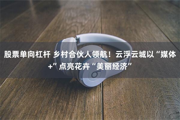 股票单向杠杆 乡村合伙人领航！云浮云城以“媒体+”点亮花卉“美丽经济”