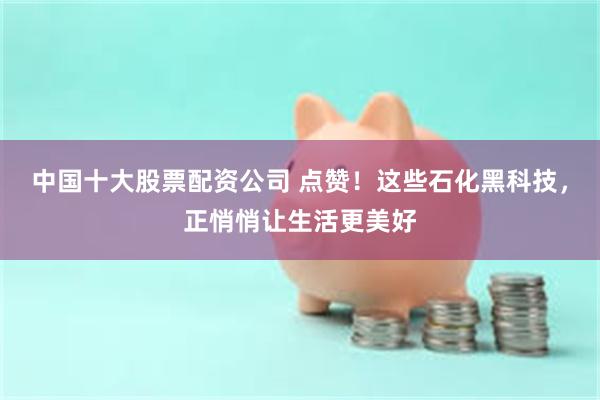 中国十大股票配资公司 点赞！这些石化黑科技，正悄悄让生活更美好