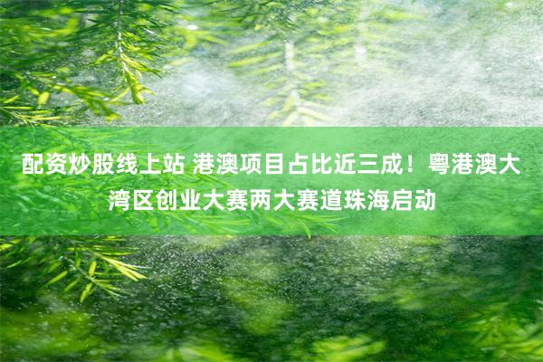 配资炒股线上站 港澳项目占比近三成！粤港澳大湾区创业大赛两大赛道珠海启动