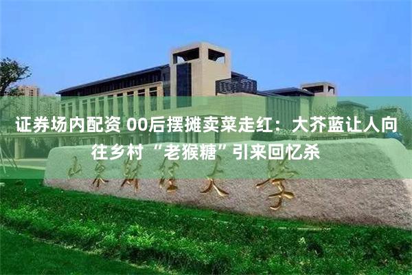 证券场内配资 00后摆摊卖菜走红：大芥蓝让人向往乡村 “老猴糖”引来回忆杀