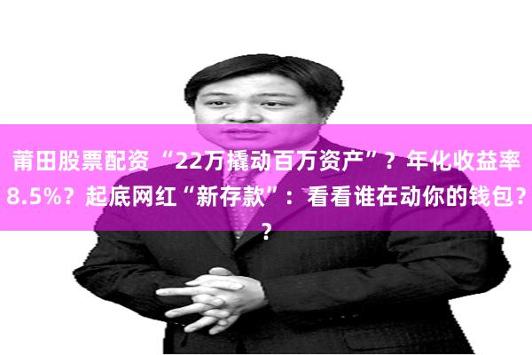 莆田股票配资 “22万撬动百万资产”？年化收益率8.5%？起底网红“新存款”：看看谁在动你的钱包？