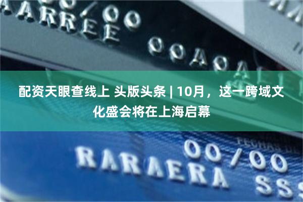 配资天眼查线上 头版头条 | 10月，这一跨域文化盛会将在上海启幕