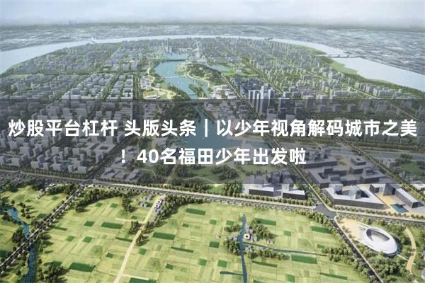 炒股平台杠杆 头版头条｜以少年视角解码城市之美！40名福田少年出发啦