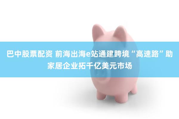 巴中股票配资 前海出海e站通建跨境“高速路”助家居企业拓千亿美元市场