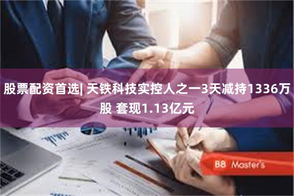 股票配资首选| 天铁科技实控人之一3天减持1336万股 套现1.13亿元
