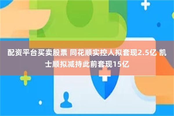配资平台买卖股票 同花顺实控人拟套现2.5亿 凯士顺拟减持此前套现15亿