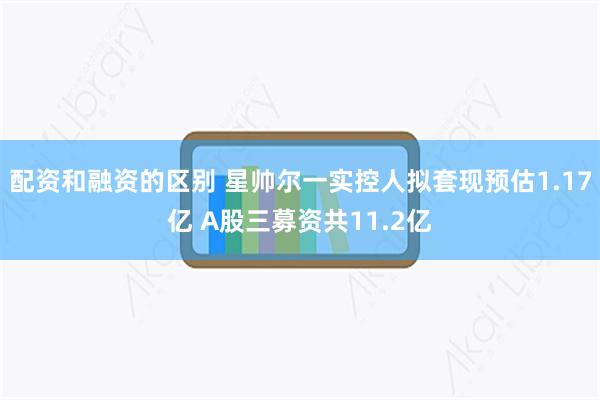 配资和融资的区别 星帅尔一实控人拟套现预估1.17亿 A股三募资共11.2亿