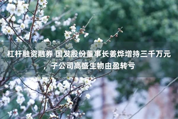 杠杆融资融券 国发股份董事长姜烨增持三千万元，子公司高盛生物由盈转亏