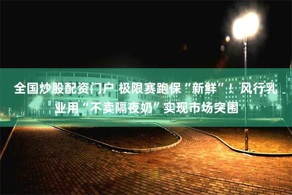 全国炒股配资门户 极限赛跑保“新鲜”！风行乳业用“不卖隔夜奶”实现市场突围