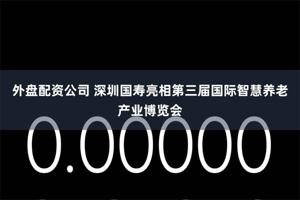 外盘配资公司 深圳国寿亮相第三届国际智慧养老产业博览会