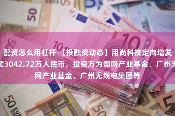 配资怎么用杠杆 【投融资动态】用尚科技定向增发融资，融资额3042.72万人民币，投资方为国网产业基金、广州无线电集团等